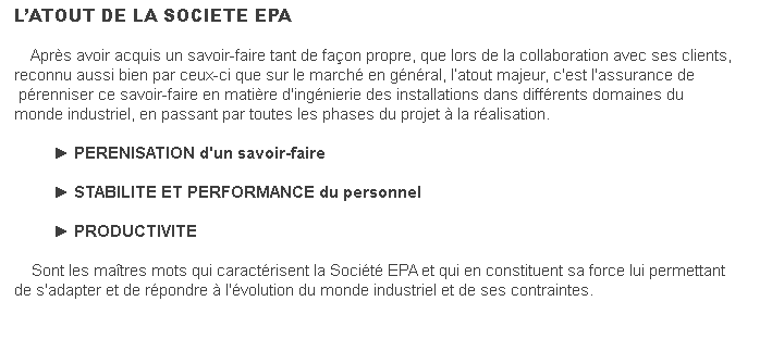 L’ATOUT DE LA SOCIETE EPA&nbsp; &nbsp; Après avoir acquis un savoir-faire tant de façon propre, que lors de la collaboration avec ses clients, reconnu aussi bien par ceux-ci que sur le marché en général, l’atout majeur, c'est l'assurance de pérenniser ce savoir-faire en matière d'ingénierie des installations dans différents domaines du monde industriel, en passant par toutes les phases du projet à la réalisation.&nbsp; &nbsp; &nbsp; &nbsp; &nbsp; &nbsp; &nbsp; &nbsp; ► PERENISATION d'un savoir-faire &nbsp; &nbsp; &nbsp; &nbsp; &nbsp; &nbsp; &nbsp; &nbsp; ► STABILITE ET PERFORMANCE du personnel &nbsp; &nbsp; &nbsp; &nbsp; &nbsp; &nbsp; &nbsp; &nbsp; ► PRODUCTIVITE&nbsp; &nbsp; Sont les maîtres mots qui caractérisent la Société EPA et qui en constituent sa force lui permettant de s'adapter et de répondre à l'évolution du monde industriel et de ses contraintes.&nbsp;