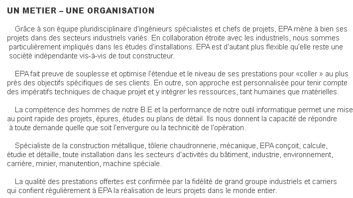 UN METIER – UNE ORGANISATION&nbsp; &nbsp; Grâce à son équipe pluridisciplinaire d’ingénieurs spécialistes et chefs de projets, EPA mène à bien sesprojets dans des secteurs industriels variés. En collaboration étroite avec les industriels, nous sommes particulièrement impliqués dans les études d’installations. EPA est d’autant plus flexible qu’elle reste une société indépendante vis-à-vis de tout constructeur. &nbsp; &nbsp; EPA fait preuve de souplesse et optimise l’étendue et le niveau de ses prestations pour «coller » au plusprés des objectifs spécifiques de ses clients. En outre, son approche est personnalisée pour tenir comptedes impératifs techniques de chaque projet et y intégrer les ressources, tant humaines que matérielles.&nbsp; &nbsp; La compétence des hommes de notre B.E et la performance de notre outil informatique permet une miseau point rapide des projets, épures, études ou plans de détail. Ils nous donnent la capacité de répondre à toute demande quelle que soit l’envergure ou la technicité de l’opération.&nbsp; &nbsp; Spécialiste de la construction métallique, tôlerie chaudronnerie, mécanique, EPA conçoit, calcule, étudie et détaille, toute installation dans les secteurs d’activités du bâtiment, industrie, environnement, carrière, minier, manutention, machine spéciale.&nbsp; &nbsp; La qualité des prestations offertes est confirmée par la fidélité de grand groupe industriels et carriersqui confient régulièrement à EPA la réalisation de leurs projets dans le monde entier.