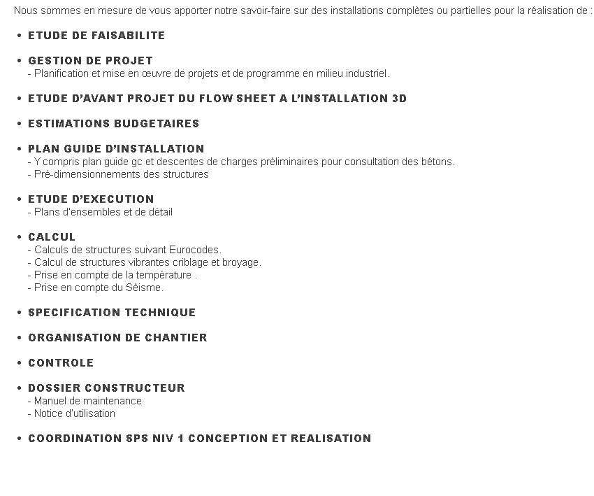 Nous sommes en mesure de vous apporter notre savoir-faire sur des installations complètes ou partielles pour la réalisation de :&nbsp; &nbsp; &nbsp; &nbsp; &nbsp; &nbsp; &nbsp; &nbsp; &nbsp; &nbsp; &nbsp; &nbsp; &nbsp; &nbsp; &nbsp; &nbsp; &nbsp; &nbsp; &nbsp; &nbsp; &nbsp; &nbsp; &nbsp; &nbsp;  &nbsp; &nbsp; •&nbsp; &nbsp; &nbsp; ETUDE DE FAISABILITE&nbsp; &nbsp; •&nbsp; &nbsp; &nbsp; GESTION DE PROJET&nbsp; &nbsp; &nbsp; &nbsp;  - Planification et mise en œuvre de projets et de programme en milieu industriel. &nbsp; &nbsp; •&nbsp; &nbsp; &nbsp; ETUDE D’AVANT PROJET DU FLOW SHEET A L’INSTALLATION 3D&nbsp; &nbsp; •&nbsp; &nbsp; &nbsp; ESTIMATIONS BUDGETAIRES&nbsp; &nbsp; •&nbsp; &nbsp; &nbsp; PLAN GUIDE D’INSTALLATION&nbsp; &nbsp; &nbsp; &nbsp;  - Y compris plan guide gc et descentes de charges préliminaires pour consultation des bétons.&nbsp; &nbsp; &nbsp; &nbsp;  - Pré-dimensionnements des structures&nbsp; &nbsp; &nbsp; •&nbsp; &nbsp; &nbsp; ETUDE D’EXECUTION&nbsp; &nbsp; &nbsp; &nbsp;  - Plans d’ensembles et de détail&nbsp; &nbsp; •&nbsp; &nbsp; &nbsp; CALCUL&nbsp; &nbsp; &nbsp; &nbsp;  - Calculs de structures suivant Eurocodes.&nbsp; &nbsp; &nbsp; &nbsp;  - Calcul de structures vibrantes criblage et broyage.&nbsp; &nbsp; &nbsp; &nbsp;  - Prise en compte de la température .&nbsp; &nbsp; &nbsp; &nbsp;  - Prise en compte du Séisme.&nbsp; &nbsp; &nbsp; &nbsp; &nbsp; &nbsp; &nbsp; &nbsp; &nbsp; &nbsp; •&nbsp; &nbsp; &nbsp; SPECIFICATION TECHNIQUE&nbsp; &nbsp; &nbsp; •&nbsp; &nbsp; &nbsp; ORGANISATION DE CHANTIER&nbsp; &nbsp; •&nbsp; &nbsp; &nbsp; CONTROLE&nbsp; &nbsp; •&nbsp; &nbsp; &nbsp; DOSSIER CONSTRUCTEUR&nbsp; &nbsp; &nbsp; &nbsp;  - Manuel de maintenance&nbsp; &nbsp; &nbsp; &nbsp;  - Notice d’utilisation&nbsp; &nbsp; •&nbsp; &nbsp; &nbsp; COORDINATION SPS NIV 1 CONCEPTION ET REALISATION